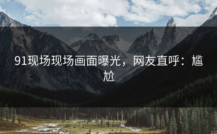 91现场现场画面曝光，网友直呼：尴尬