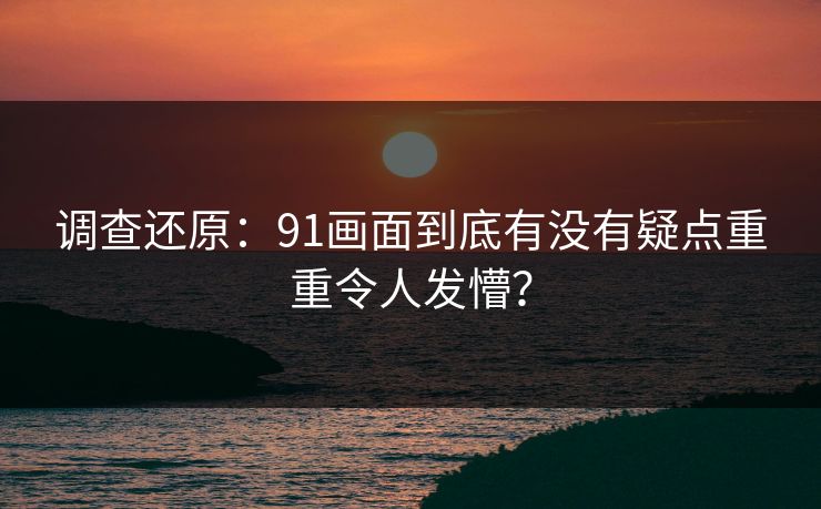 调查还原：91画面到底有没有疑点重重令人发懵？