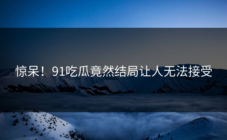 惊呆！91吃瓜竟然结局让人无法接受