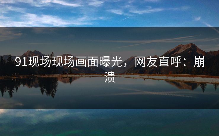 91现场现场画面曝光，网友直呼：崩溃