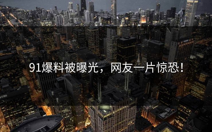 91爆料被曝光，网友一片惊恐！