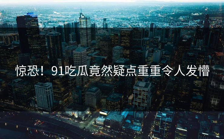 惊恐！91吃瓜竟然疑点重重令人发懵