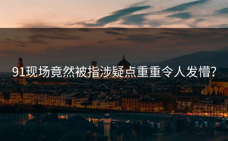 91现场竟然被指涉疑点重重令人发懵？