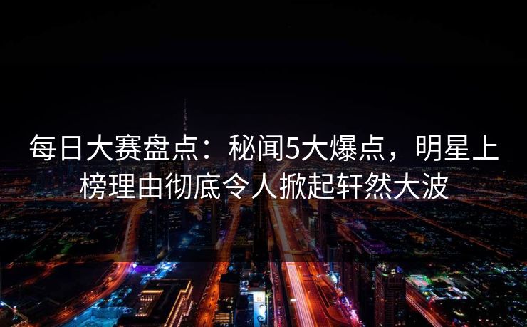 每日大赛盘点：秘闻5大爆点，明星上榜理由彻底令人掀起轩然大波