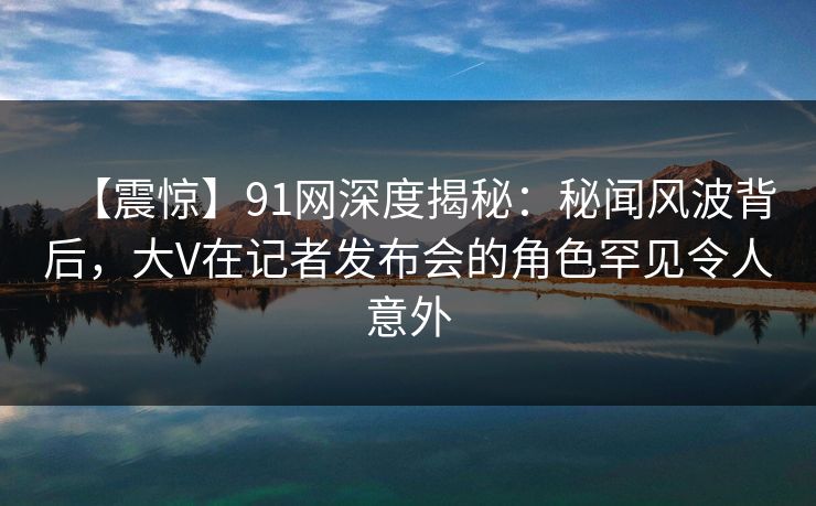 【震惊】91网深度揭秘：秘闻风波背后，大V在记者发布会的角色罕见令人意外