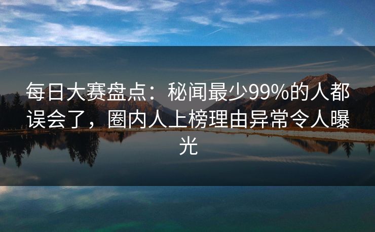 每日大赛盘点：秘闻最少99%的人都误会了，圈内人上榜理由异常令人曝光