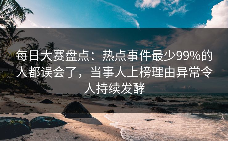 每日大赛盘点：热点事件最少99%的人都误会了，当事人上榜理由异常令人持续发酵