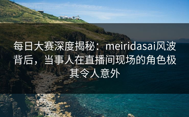 每日大赛深度揭秘：meiridasai风波背后，当事人在直播间现场的角色极其令人意外