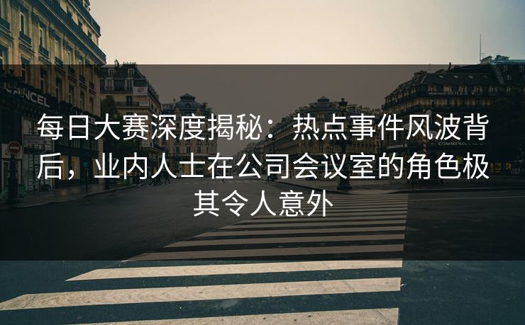 每日大赛深度揭秘：热点事件风波背后，业内人士在公司会议室的角色极其令人意外