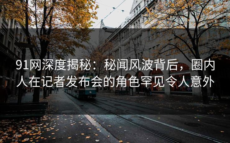 91网深度揭秘：秘闻风波背后，圈内人在记者发布会的角色罕见令人意外