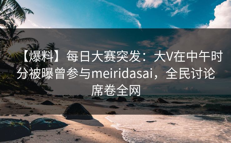 【爆料】每日大赛突发：大V在中午时分被曝曾参与meiridasai，全民讨论席卷全网