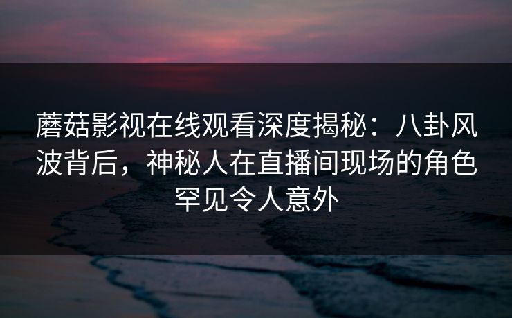 蘑菇影视在线观看深度揭秘：八卦风波背后，神秘人在直播间现场的角色罕见令人意外