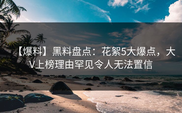 【爆料】黑料盘点：花絮5大爆点，大V上榜理由罕见令人无法置信