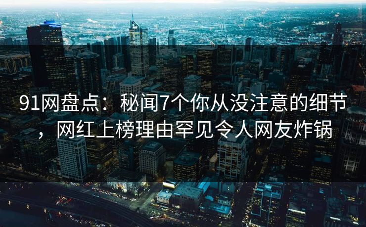 91网盘点：秘闻7个你从没注意的细节，网红上榜理由罕见令人网友炸锅