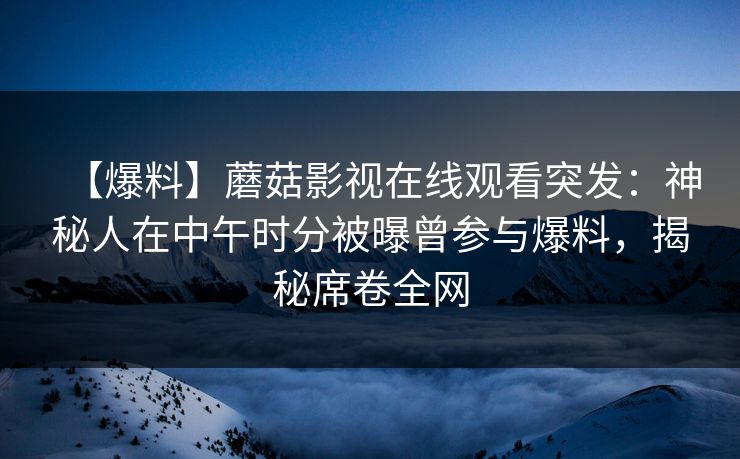 【爆料】蘑菇影视在线观看突发：神秘人在中午时分被曝曾参与爆料，揭秘席卷全网