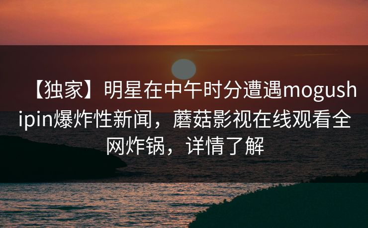 【独家】明星在中午时分遭遇mogushipin爆炸性新闻，蘑菇影视在线观看全网炸锅，详情了解