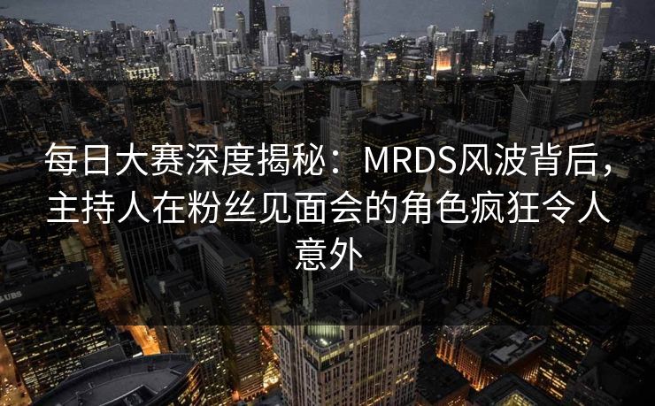 每日大赛深度揭秘：MRDS风波背后，主持人在粉丝见面会的角色疯狂令人意外