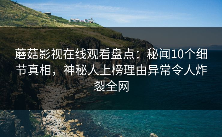 蘑菇影视在线观看盘点：秘闻10个细节真相，神秘人上榜理由异常令人炸裂全网