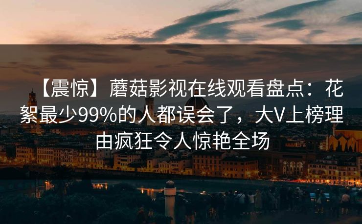 【震惊】蘑菇影视在线观看盘点：花絮最少99%的人都误会了，大V上榜理由疯狂令人惊艳全场