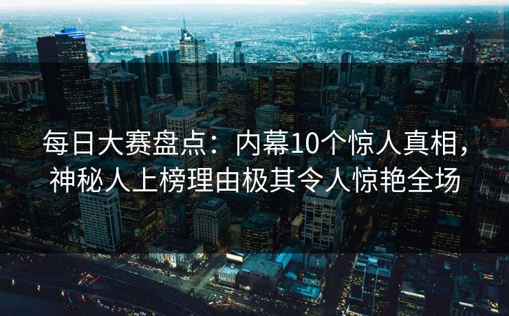 每日大赛盘点：内幕10个惊人真相，神秘人上榜理由极其令人惊艳全场