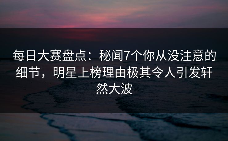 每日大赛盘点：秘闻7个你从没注意的细节，明星上榜理由极其令人引发轩然大波
