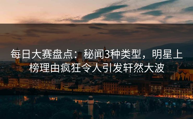 每日大赛盘点：秘闻3种类型，明星上榜理由疯狂令人引发轩然大波