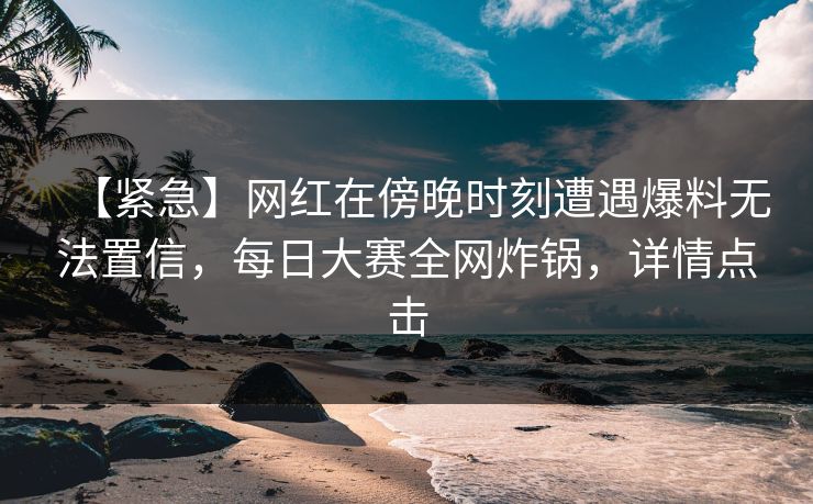 【紧急】网红在傍晚时刻遭遇爆料无法置信，每日大赛全网炸锅，详情点击