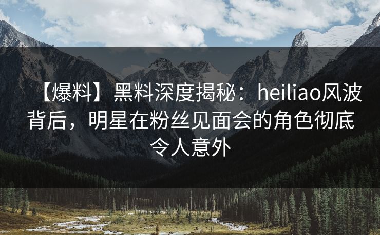 【爆料】黑料深度揭秘：heiliao风波背后，明星在粉丝见面会的角色彻底令人意外