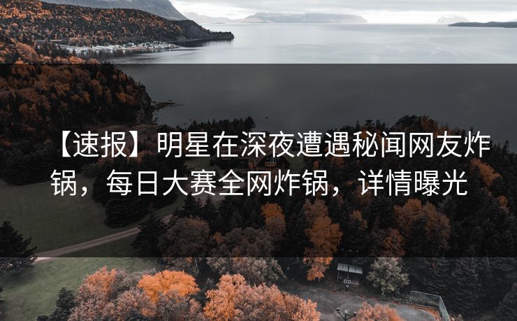 【速报】明星在深夜遭遇秘闻网友炸锅，每日大赛全网炸锅，详情曝光