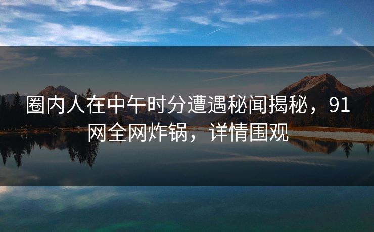 圈内人在中午时分遭遇秘闻揭秘，91网全网炸锅，详情围观