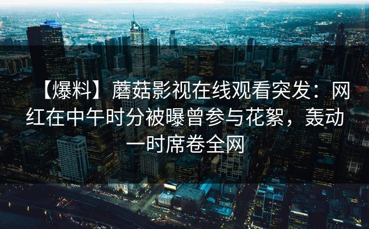 【爆料】蘑菇影视在线观看突发：网红在中午时分被曝曾参与花絮，轰动一时席卷全网