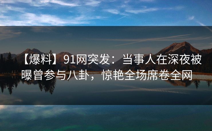 【爆料】91网突发：当事人在深夜被曝曾参与八卦，惊艳全场席卷全网