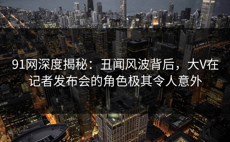 91网深度揭秘：丑闻风波背后，大V在记者发布会的角色极其令人意外