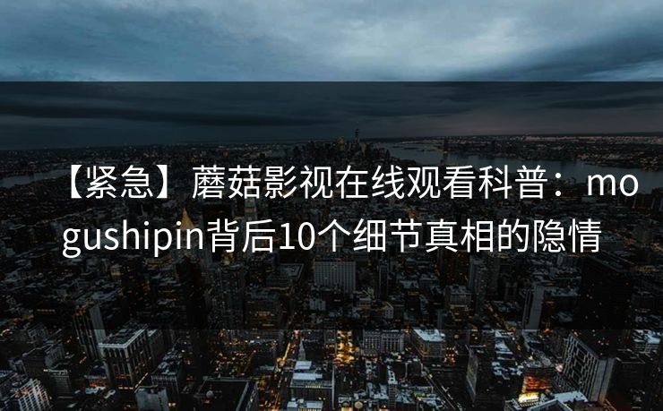 【紧急】蘑菇影视在线观看科普：mogushipin背后10个细节真相的隐情