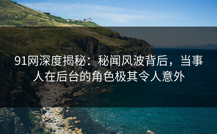 91网深度揭秘：秘闻风波背后，当事人在后台的角色极其令人意外