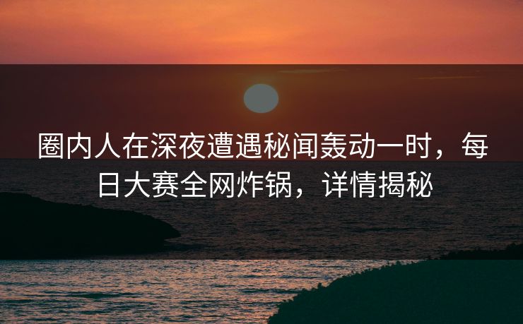 圈内人在深夜遭遇秘闻轰动一时，每日大赛全网炸锅，详情揭秘