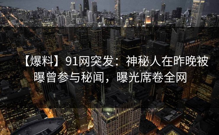 【爆料】91网突发：神秘人在昨晚被曝曾参与秘闻，曝光席卷全网