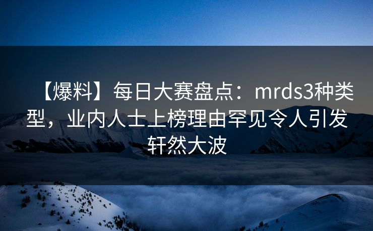 【爆料】每日大赛盘点：mrds3种类型，业内人士上榜理由罕见令人引发轩然大波