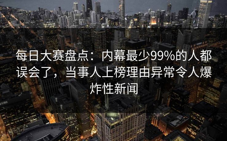 每日大赛盘点：内幕最少99%的人都误会了，当事人上榜理由异常令人爆炸性新闻