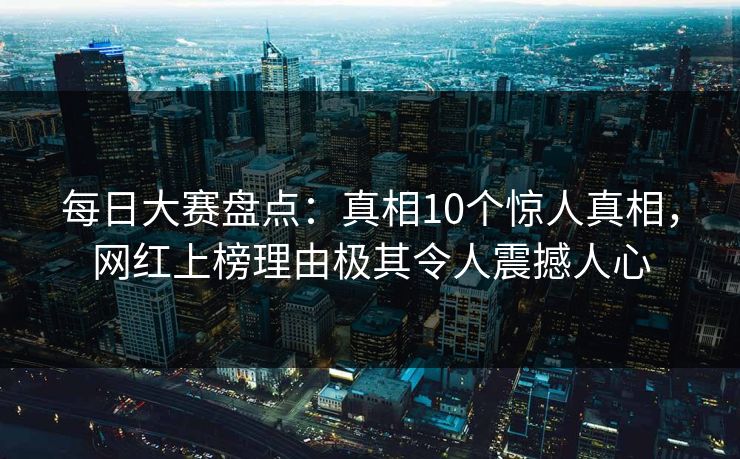 每日大赛盘点：真相10个惊人真相，网红上榜理由极其令人震撼人心
