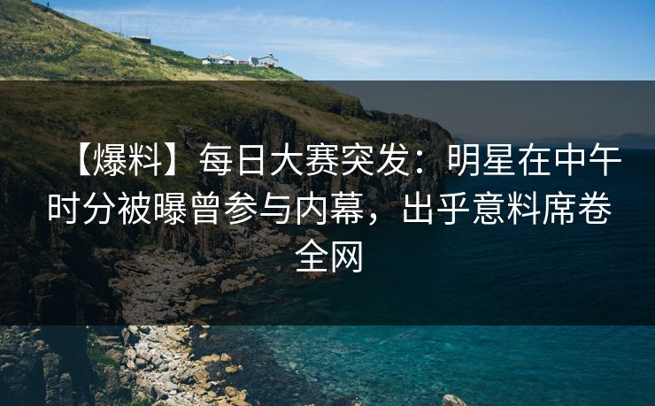 【爆料】每日大赛突发：明星在中午时分被曝曾参与内幕，出乎意料席卷全网