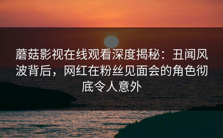 蘑菇影视在线观看深度揭秘：丑闻风波背后，网红在粉丝见面会的角色彻底令人意外