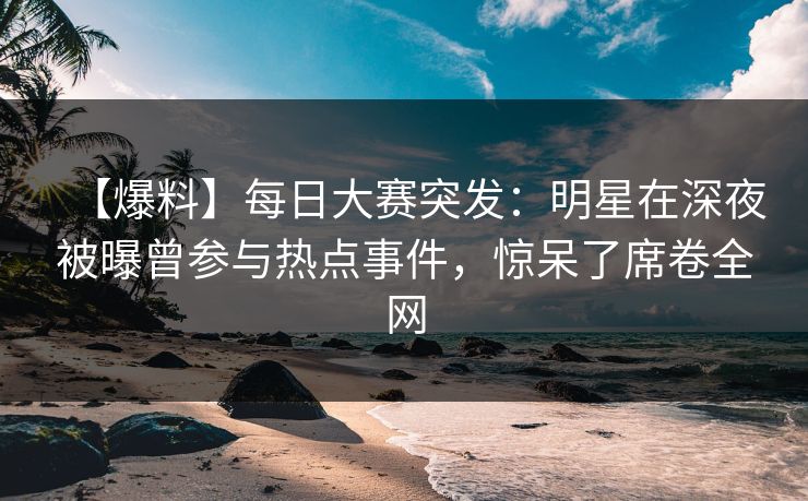【爆料】每日大赛突发：明星在深夜被曝曾参与热点事件，惊呆了席卷全网