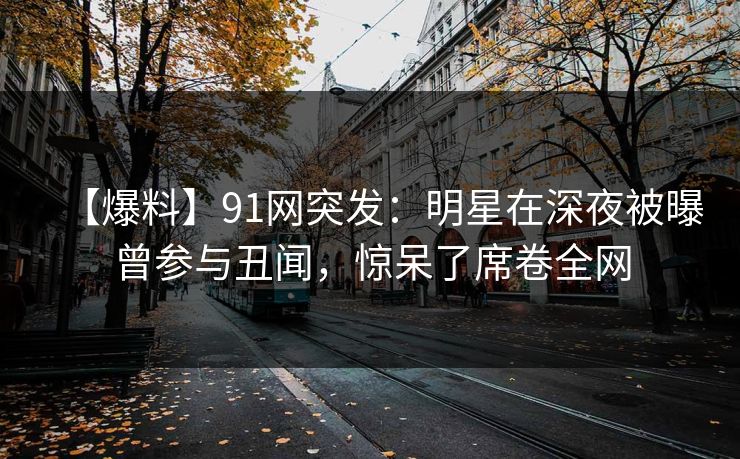 【爆料】91网突发：明星在深夜被曝曾参与丑闻，惊呆了席卷全网