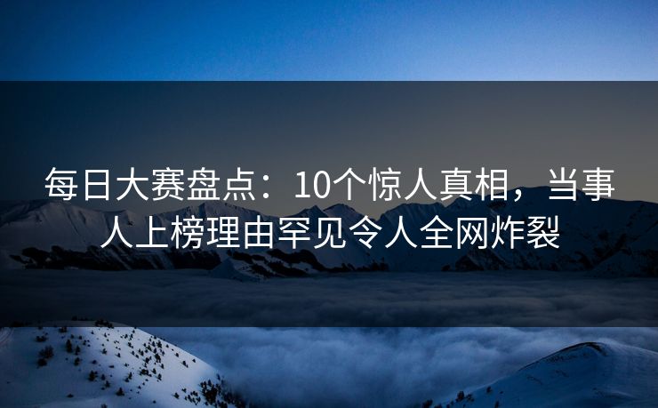 每日大赛盘点：10个惊人真相，当事人上榜理由罕见令人全网炸裂