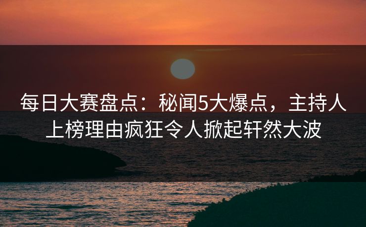每日大赛盘点：秘闻5大爆点，主持人上榜理由疯狂令人掀起轩然大波