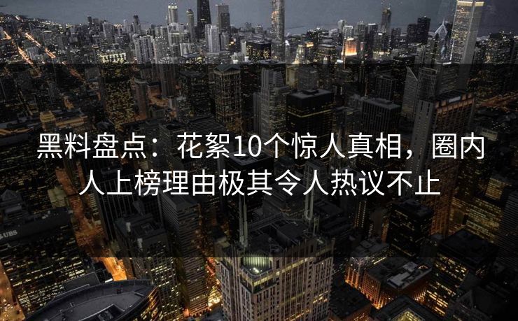 黑料盘点：花絮10个惊人真相，圈内人上榜理由极其令人热议不止