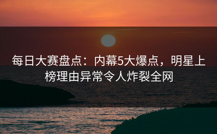 每日大赛盘点：内幕5大爆点，明星上榜理由异常令人炸裂全网