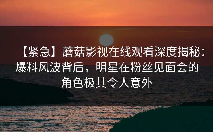 【紧急】蘑菇影视在线观看深度揭秘：爆料风波背后，明星在粉丝见面会的角色极其令人意外