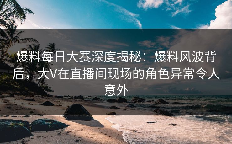 爆料每日大赛深度揭秘：爆料风波背后，大V在直播间现场的角色异常令人意外